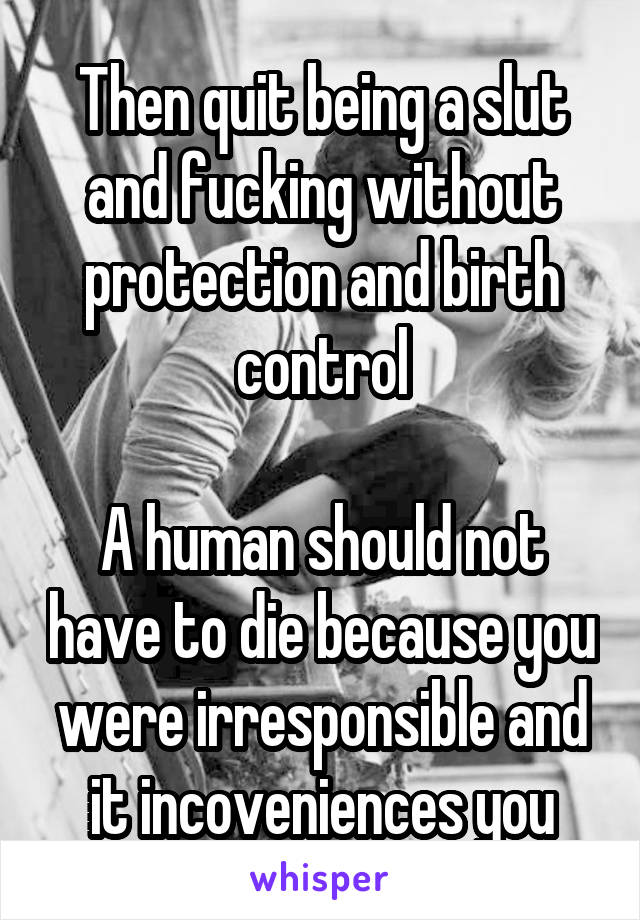 Then quit being a slut and fucking without protection and birth control

A human should not have to die because you were irresponsible and it incoveniences you