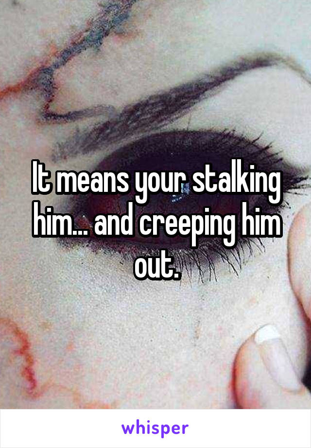 It means your stalking him... and creeping him out.