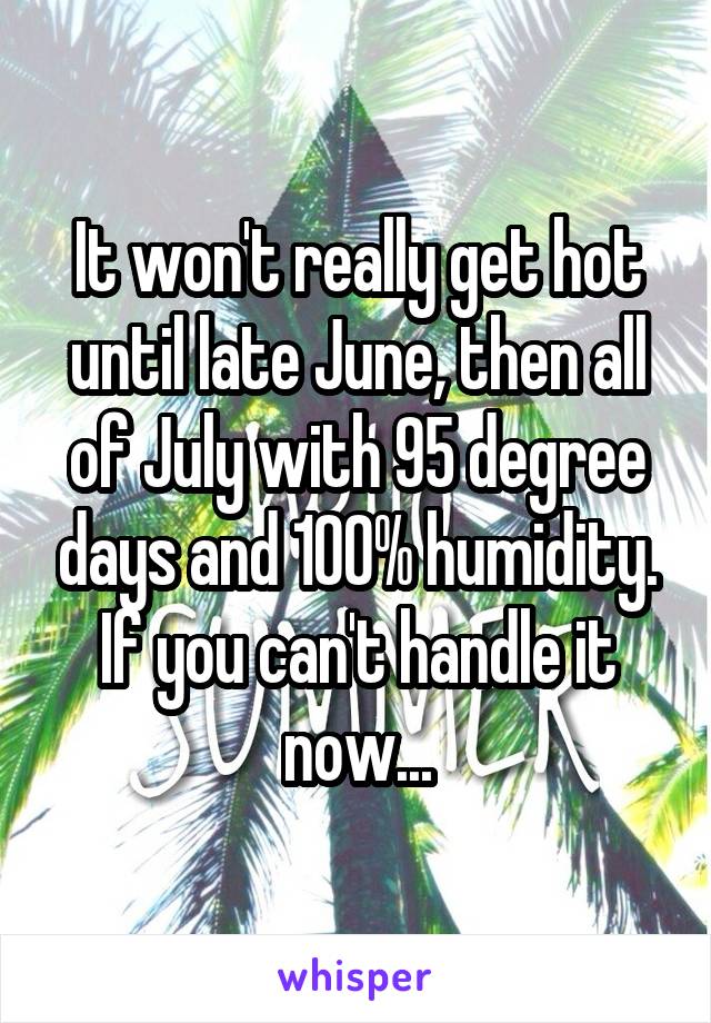 It won't really get hot until late June, then all of July with 95 degree days and 100% humidity. If you can't handle it now...