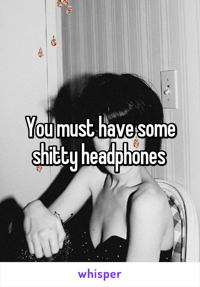 You must have some shitty headphones 