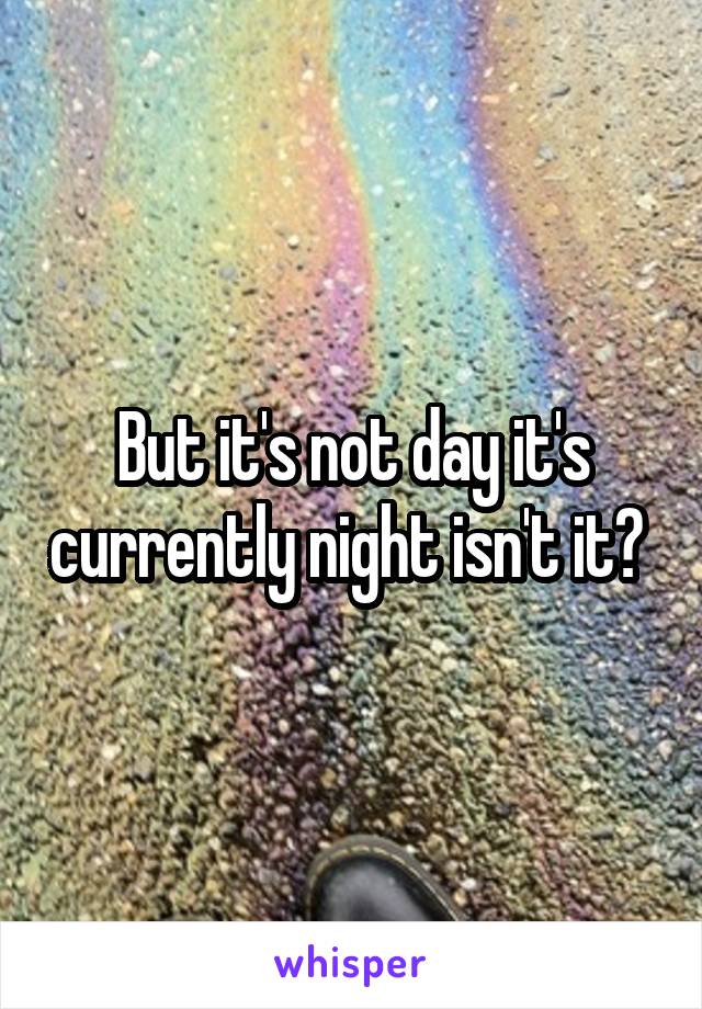 But it's not day it's currently night isn't it? 