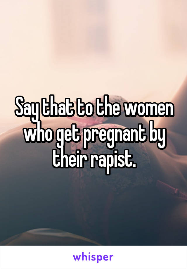 Say that to the women who get pregnant by their rapist.