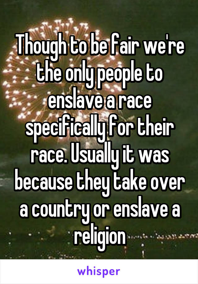 Though to be fair we're the only people to enslave a race specifically for their race. Usually it was because they take over a country or enslave a religion