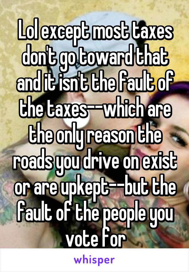 Lol except most taxes don't go toward that and it isn't the fault of the taxes--which are the only reason the roads you drive on exist or are upkept--but the fault of the people you vote for