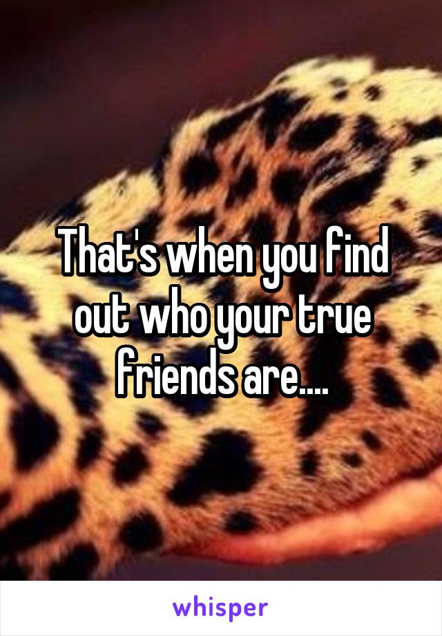 That's when you find out who your true friends are....