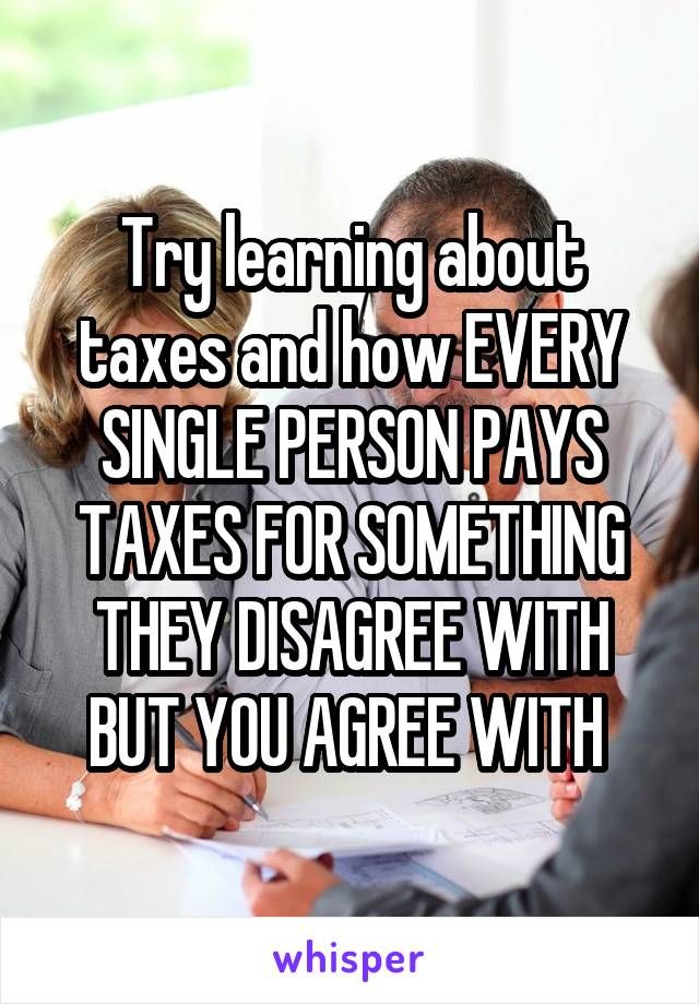 Try learning about taxes and how EVERY SINGLE PERSON PAYS TAXES FOR SOMETHING THEY DISAGREE WITH BUT YOU AGREE WITH 