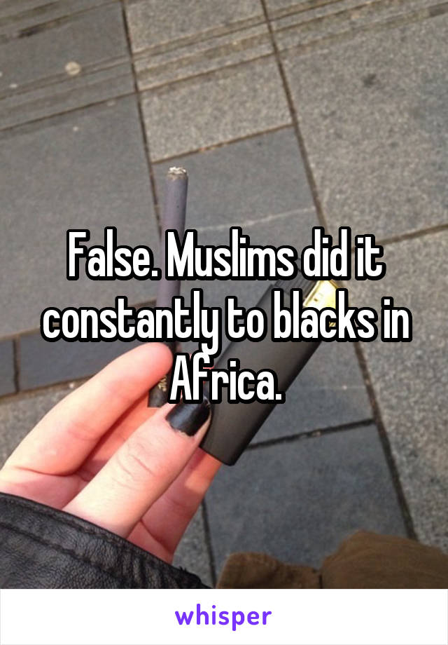 False. Muslims did it constantly to blacks in Africa.