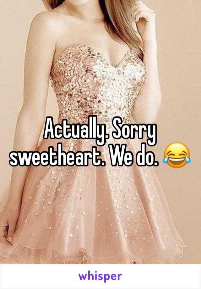 Actually. Sorry sweetheart. We do. 😂