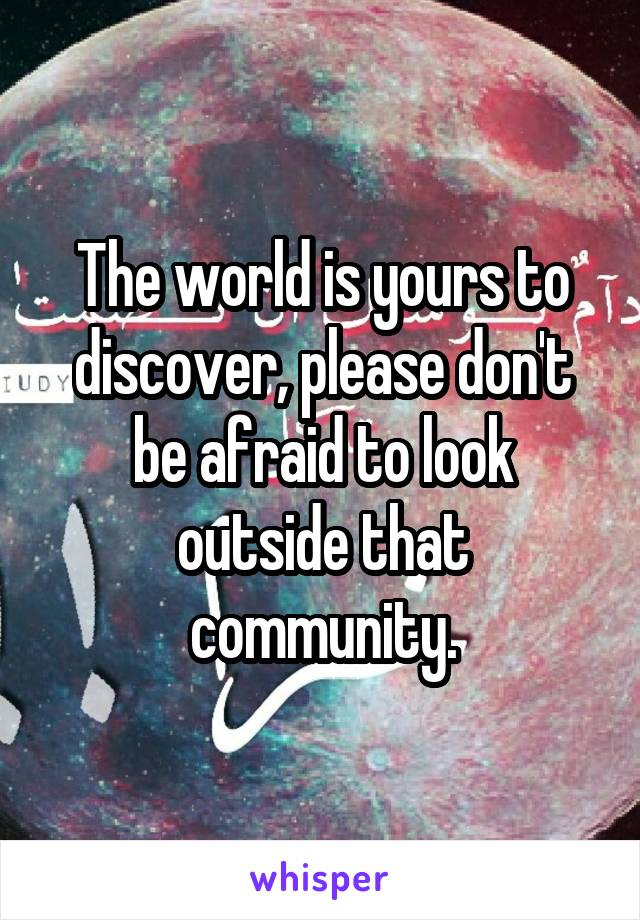 The world is yours to discover, please don't be afraid to look outside that community.