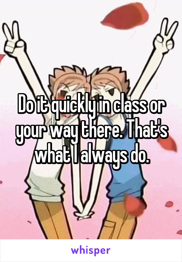 Do it quickly in class or your way there. That's what I always do.