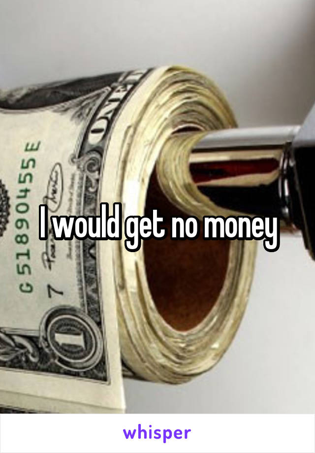 I would get no money