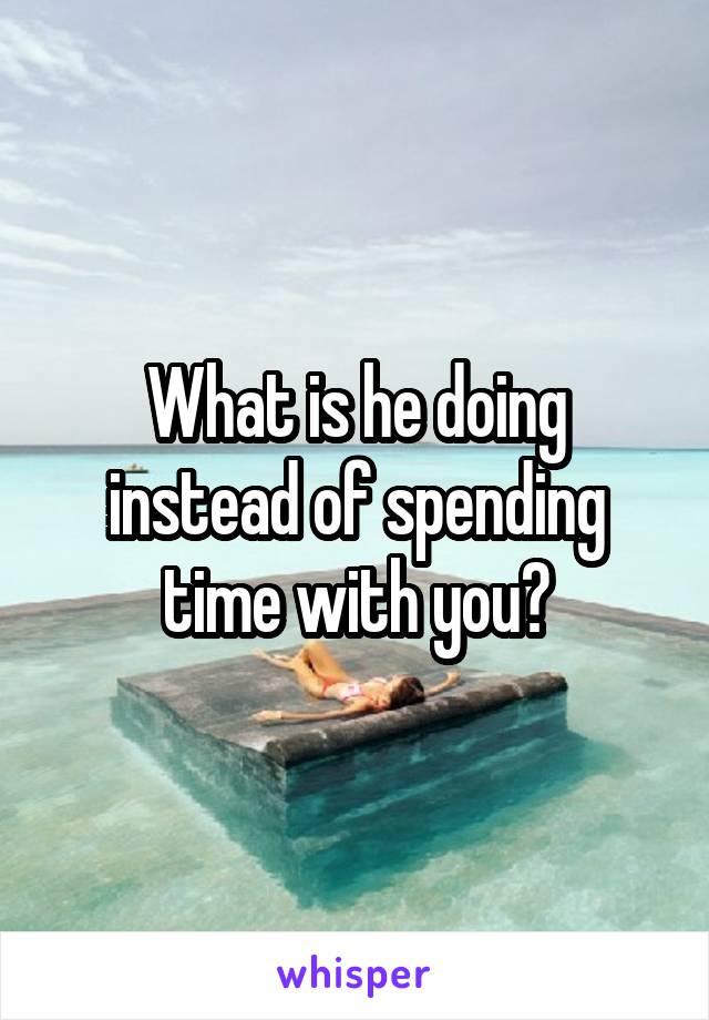 What is he doing instead of spending time with you?