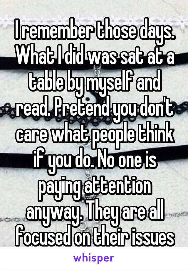 I remember those days. What I did was sat at a table by myself and read. Pretend you don't care what people think if you do. No one is paying attention anyway. They are all focused on their issues