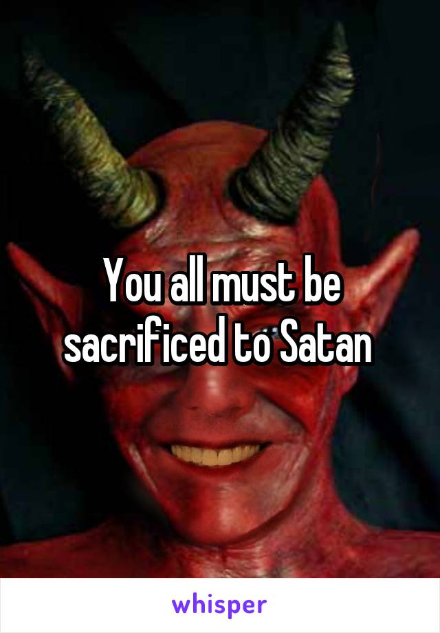 You all must be sacrificed to Satan 