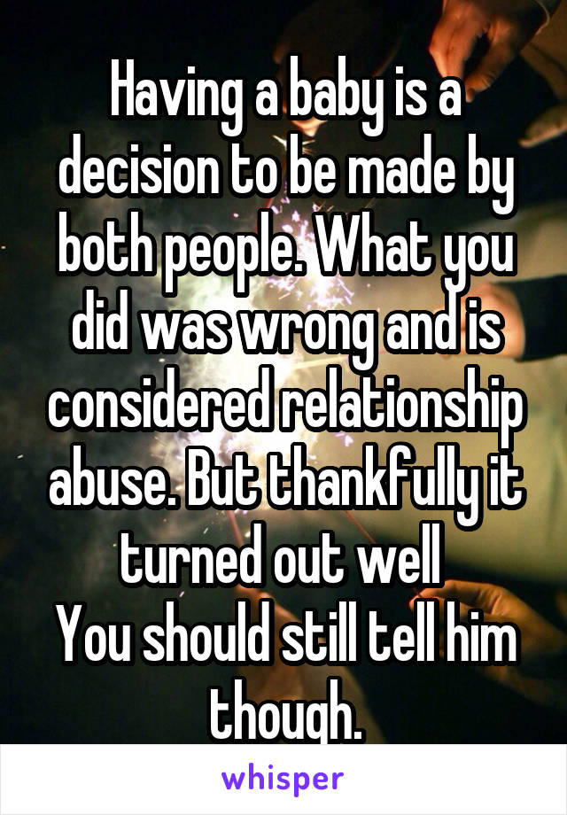 Having a baby is a decision to be made by both people. What you did was wrong and is considered relationship abuse. But thankfully it turned out well 
You should still tell him though.