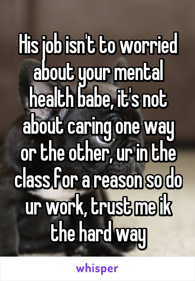 His job isn't to worried about your mental health babe, it's not about caring one way or the other, ur in the class for a reason so do ur work, trust me ik the hard way