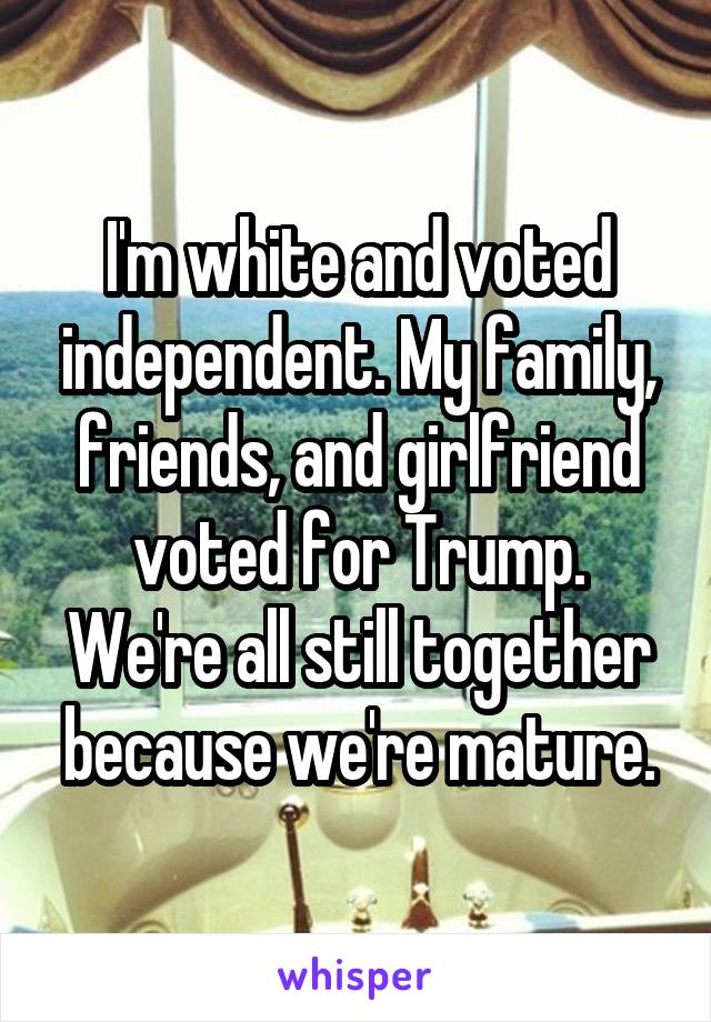 I'm white and voted independent. My family, friends, and girlfriend voted for Trump. We're all still together because we're mature.