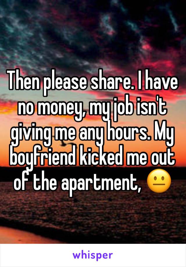 Then please share. I have no money, my job isn't giving me any hours. My boyfriend kicked me out of the apartment, 😐