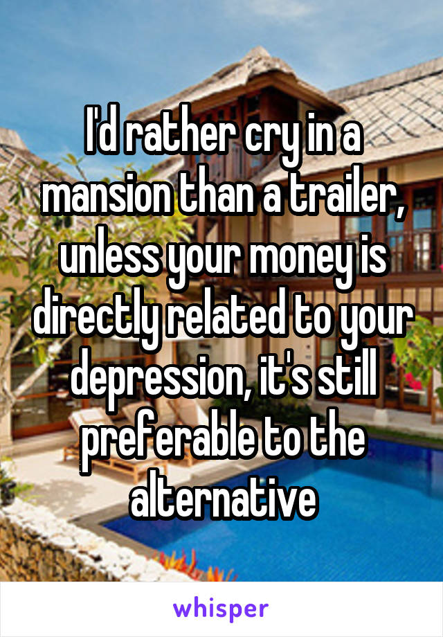 I'd rather cry in a mansion than a trailer, unless your money is directly related to your depression, it's still preferable to the alternative