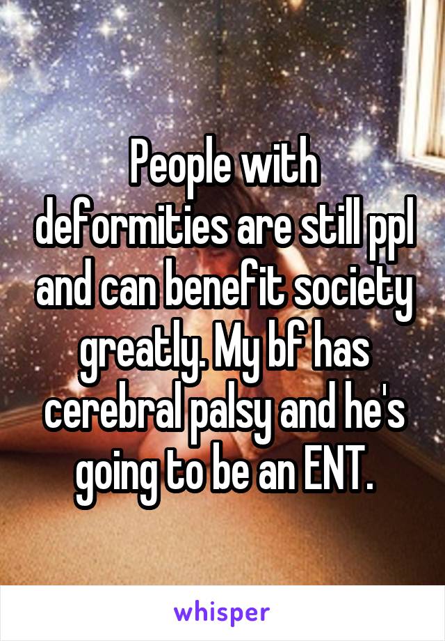 People with deformities are still ppl and can benefit society greatly. My bf has cerebral palsy and he's going to be an ENT.