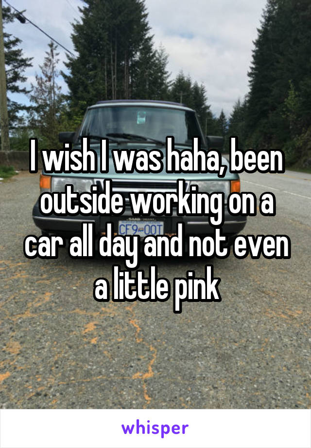 I wish I was haha, been outside working on a car all day and not even a little pink