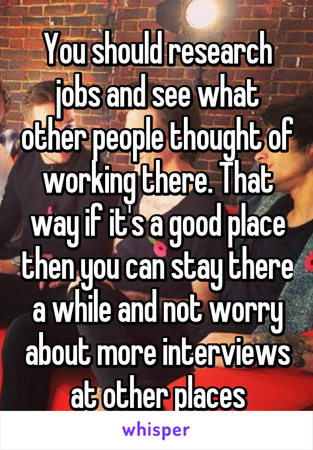 You should research jobs and see what other people thought of working there. That way if it's a good place then you can stay there a while and not worry about more interviews at other places