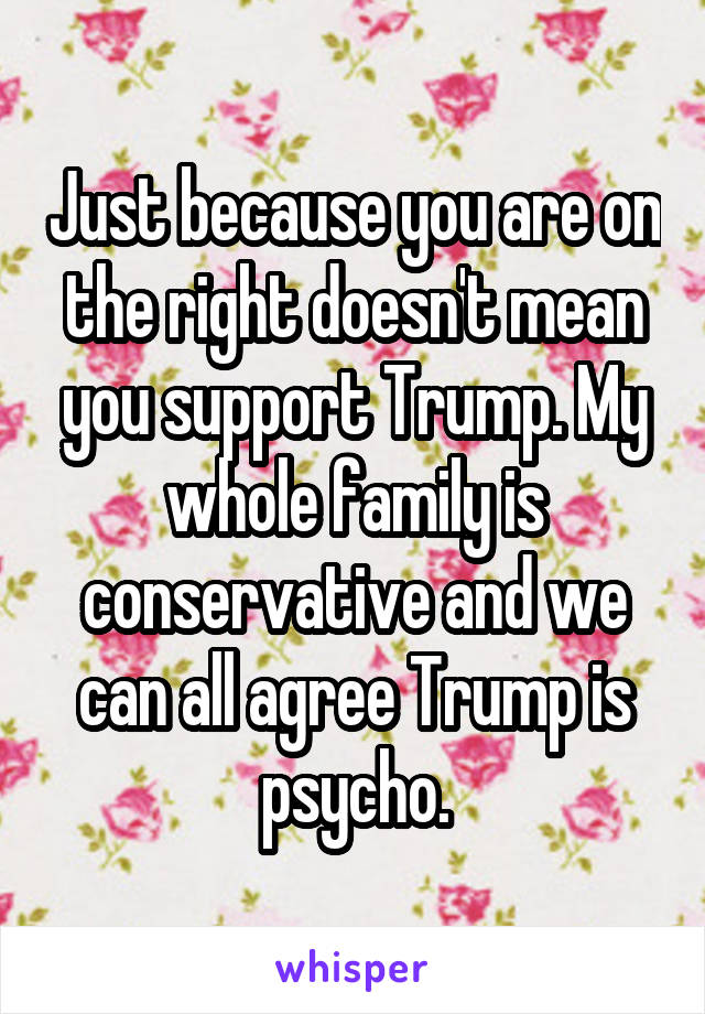 Just because you are on the right doesn't mean you support Trump. My whole family is conservative and we can all agree Trump is psycho.