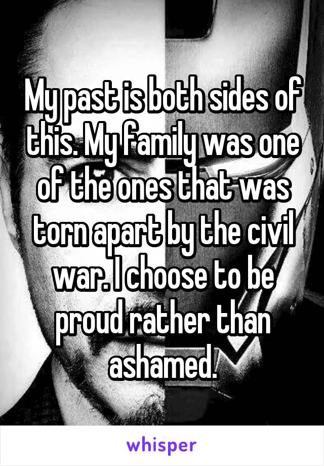 My past is both sides of this. My family was one of the ones that was torn apart by the civil war. I choose to be proud rather than ashamed.