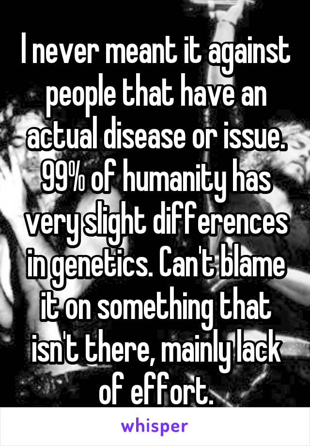 I never meant it against people that have an actual disease or issue. 99% of humanity has very slight differences in genetics. Can't blame it on something that isn't there, mainly lack of effort.