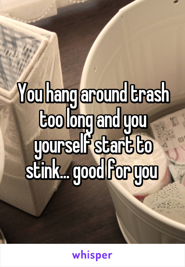 You hang around trash too long and you yourself start to stink... good for you 