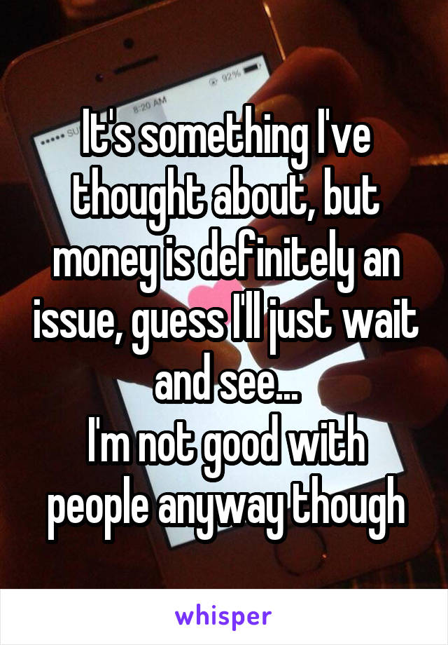 It's something I've thought about, but money is definitely an issue, guess I'll just wait and see...
I'm not good with people anyway though