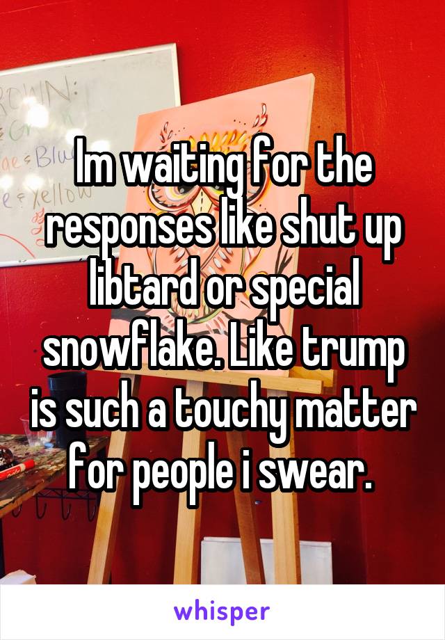 Im waiting for the responses like shut up libtard or special snowflake. Like trump is such a touchy matter for people i swear. 