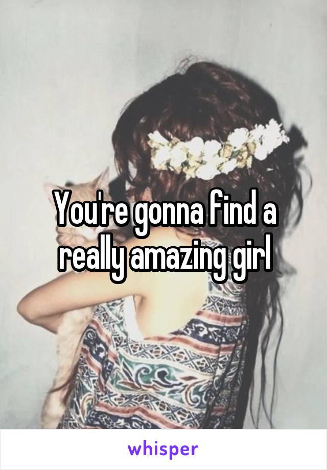 You're gonna find a really amazing girl