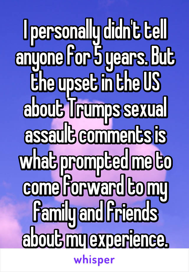 I personally didn't tell anyone for 5 years. But the upset in the US about Trumps sexual assault comments is what prompted me to come forward to my family and friends about my experience.