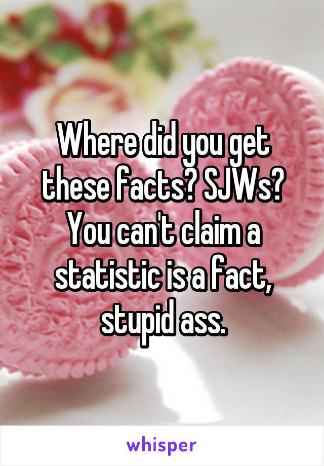 Where did you get these facts? SJWs? You can't claim a statistic is a fact, stupid ass.