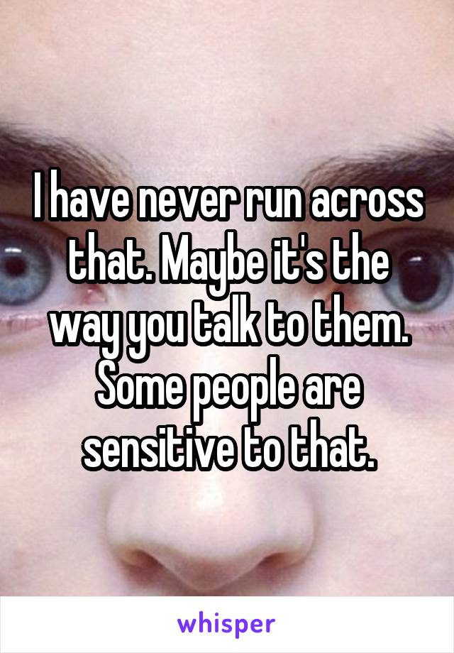 I have never run across that. Maybe it's the way you talk to them. Some people are sensitive to that.