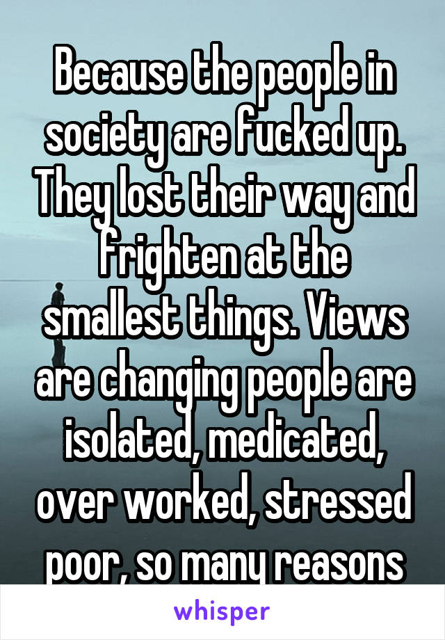 Because the people in society are fucked up. They lost their way and frighten at the smallest things. Views are changing people are isolated, medicated, over worked, stressed poor, so many reasons