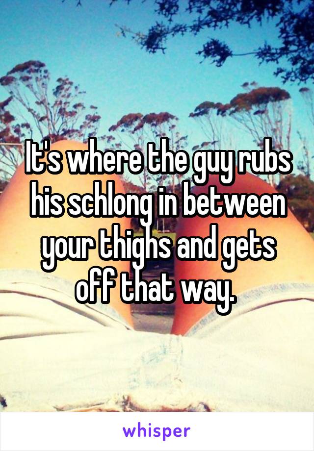 It's where the guy rubs his schlong in between your thighs and gets off that way. 