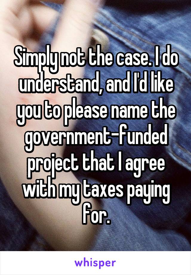 Simply not the case. I do understand, and I'd like you to please name the government-funded project that I agree with my taxes paying for.