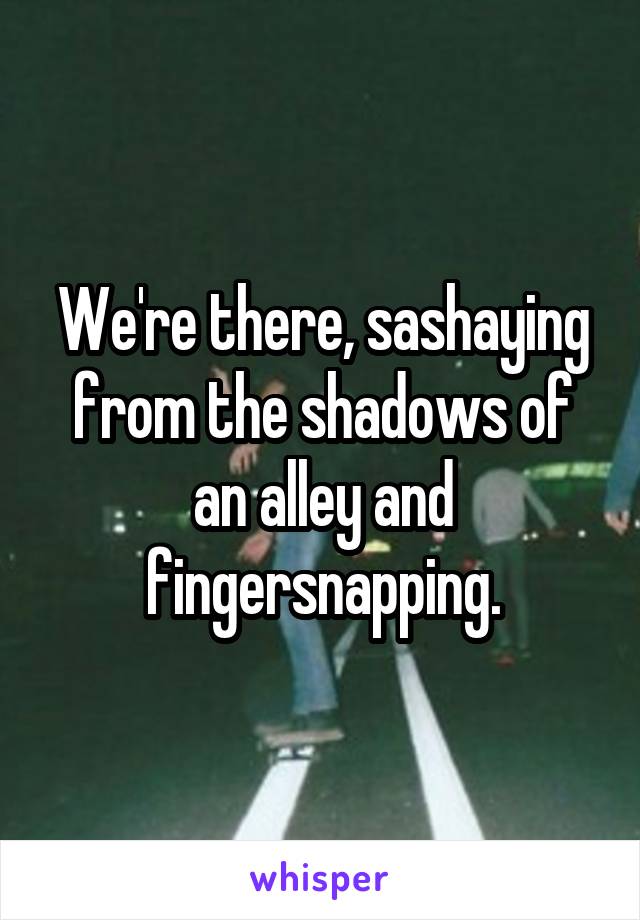 We're there, sashaying from the shadows of an alley and fingersnapping.
