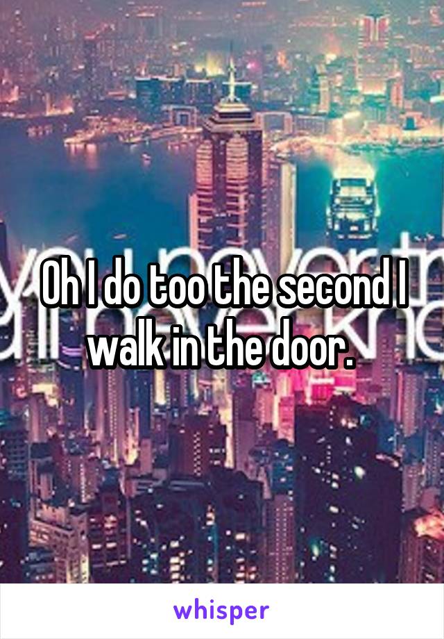 Oh I do too the second I walk in the door. 