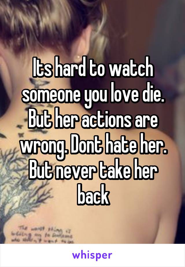 Its hard to watch someone you love die. But her actions are wrong. Dont hate her. But never take her back