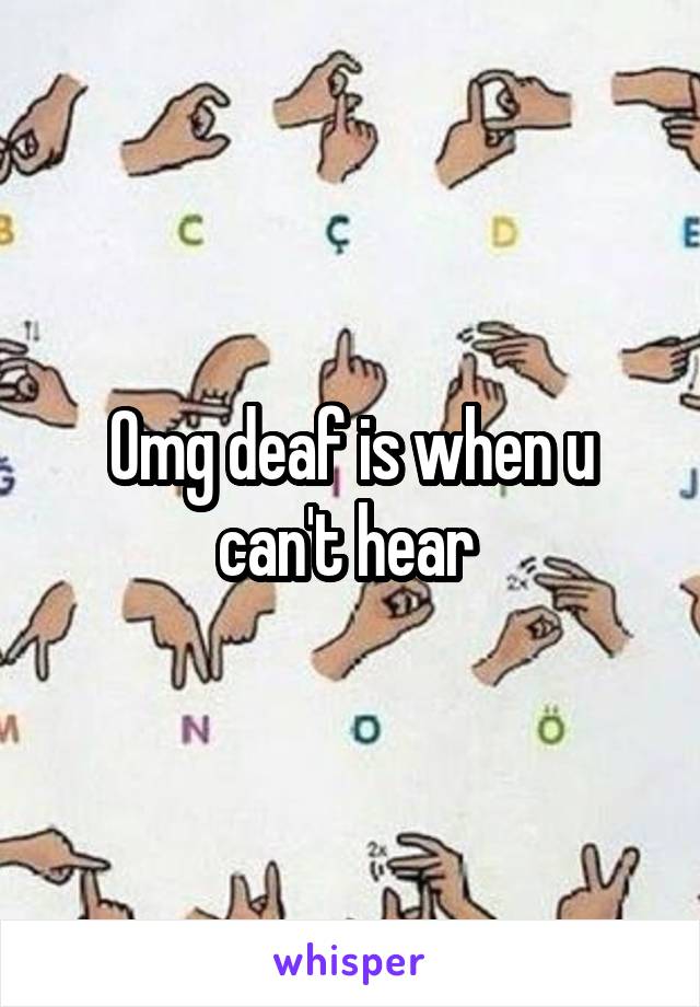 Omg deaf is when u can't hear 