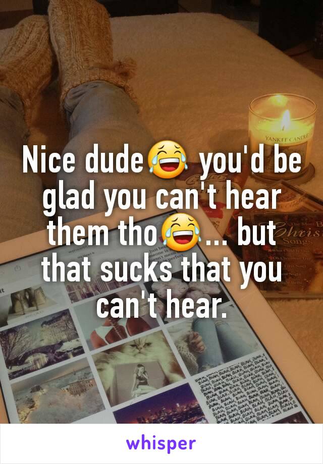 Nice dude😂 you'd be glad you can't hear them tho😂... but that sucks that you can't hear.