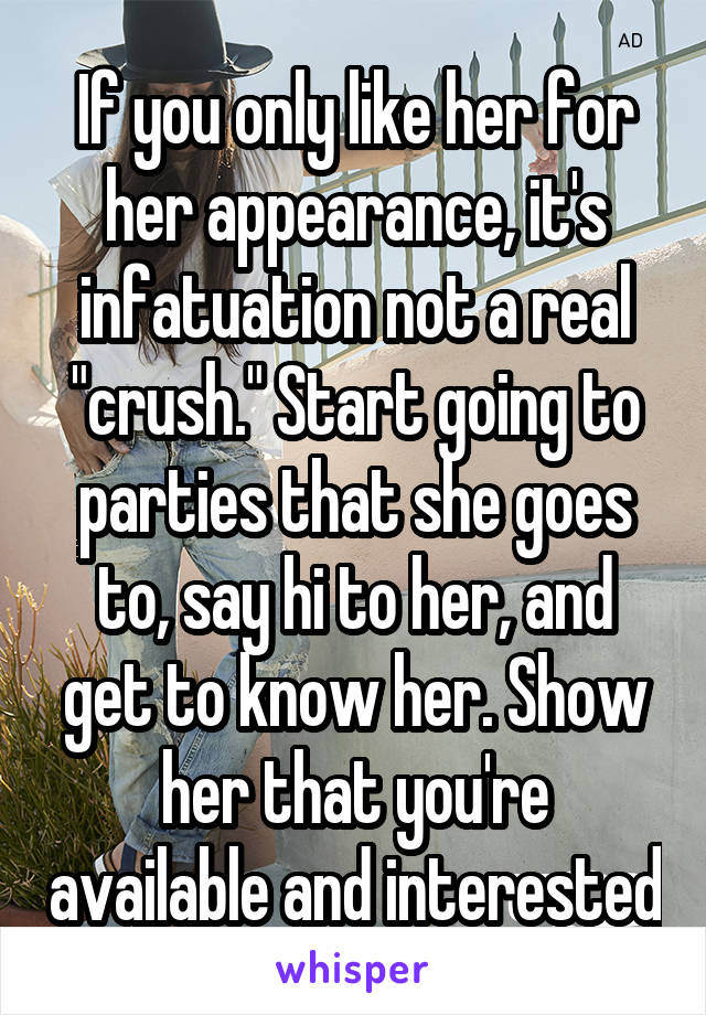 If you only like her for her appearance, it's infatuation not a real "crush." Start going to parties that she goes to, say hi to her, and get to know her. Show her that you're available and interested