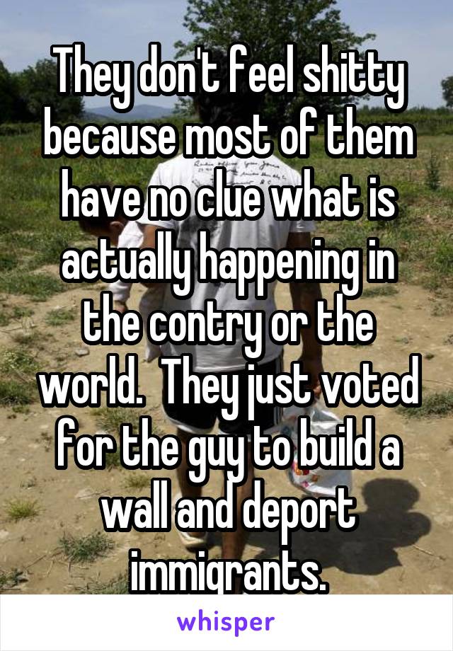 They don't feel shitty because most of them have no clue what is actually happening in the contry or the world.  They just voted for the guy to build a wall and deport immigrants.