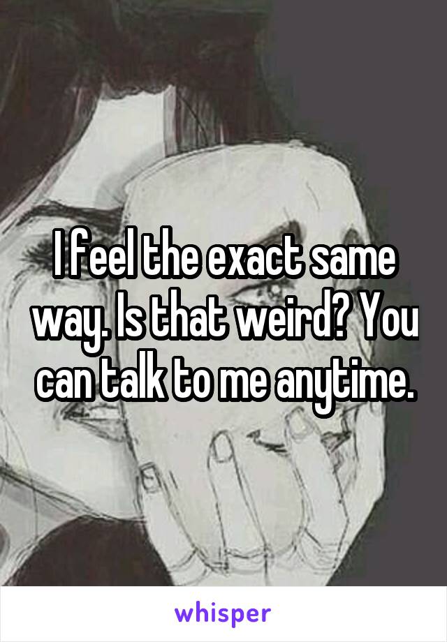 I feel the exact same way. Is that weird? You can talk to me anytime.
