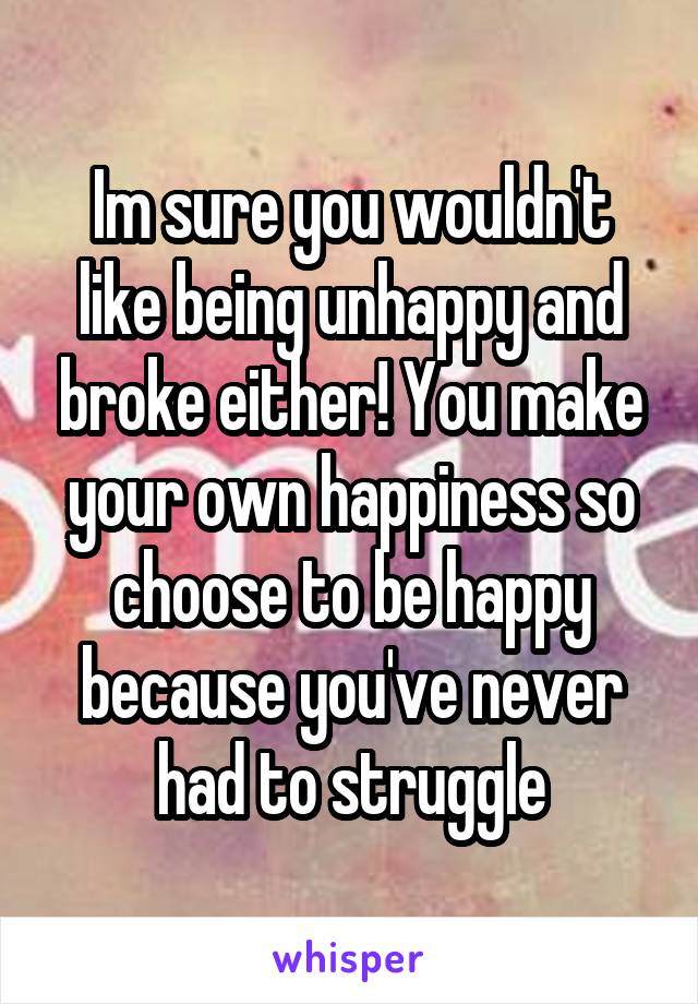 Im sure you wouldn't like being unhappy and broke either! You make your own happiness so choose to be happy because you've never had to struggle