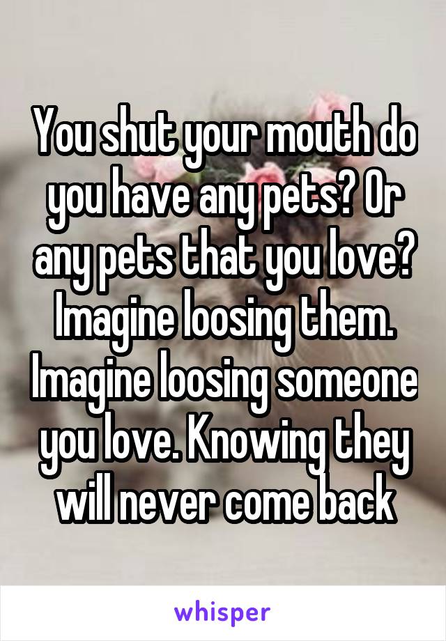 You shut your mouth do you have any pets? Or any pets that you love? Imagine loosing them. Imagine loosing someone you love. Knowing they will never come back