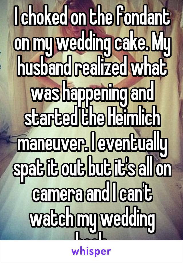 I choked on the fondant on my wedding cake. My husband realized what was happening and started the Heimlich maneuver. I eventually spat it out but it's all on camera and I can't watch my wedding back.